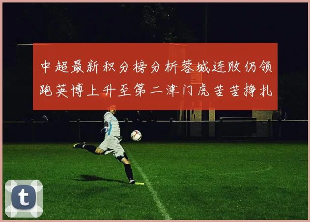 中超最新积分榜分析蓉城连败仍领跑英博上升至第二津门虎苦苦挣扎垫底