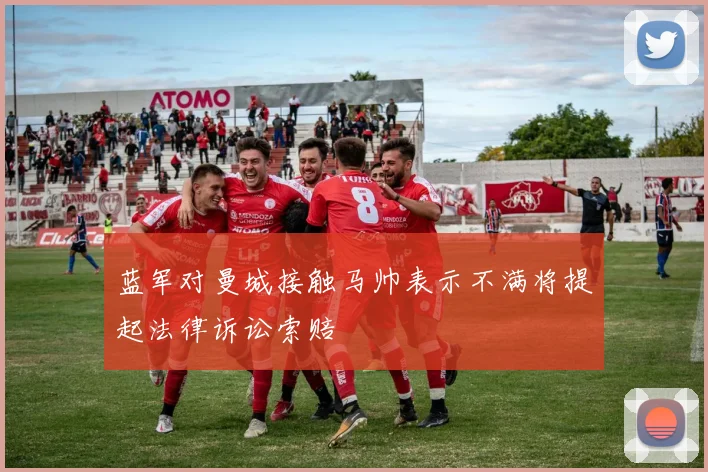 蓝军对曼城接触马帅表示不满将提起法律诉讼索赔