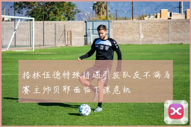 格林伍德特殊待遇引发队友不满马赛主帅贝耶面临下课危机