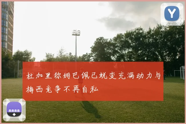 杜加里称姆巴佩已蜕变充满动力与梅西竞争不再自私