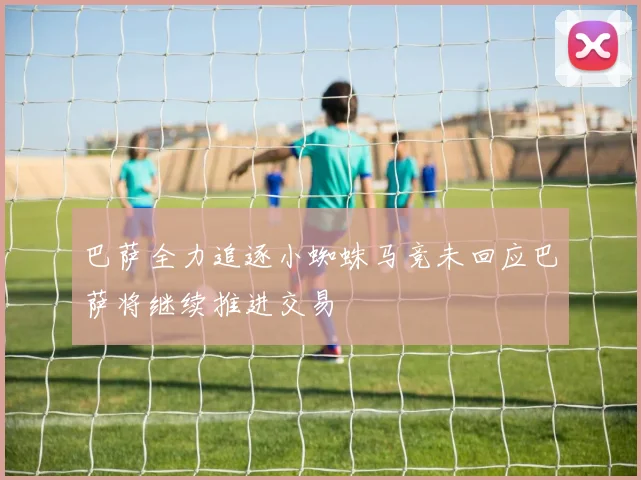 巴萨全力追逐小蜘蛛马竞未回应巴萨将继续推进交易
