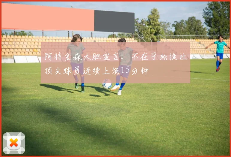阿特金森大胆宣言：不在乎轮换让顶尖球员连续上场15分钟