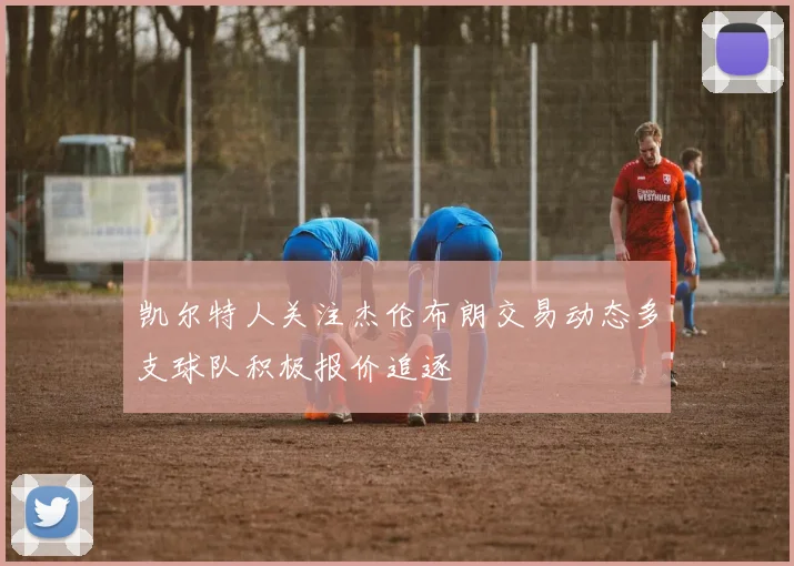 凯尔特人关注杰伦布朗交易动态多支球队积极报价追逐
