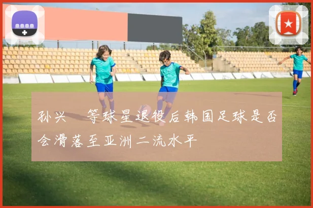 孙兴慜等球星退役后韩国足球是否会滑落至亚洲二流水平