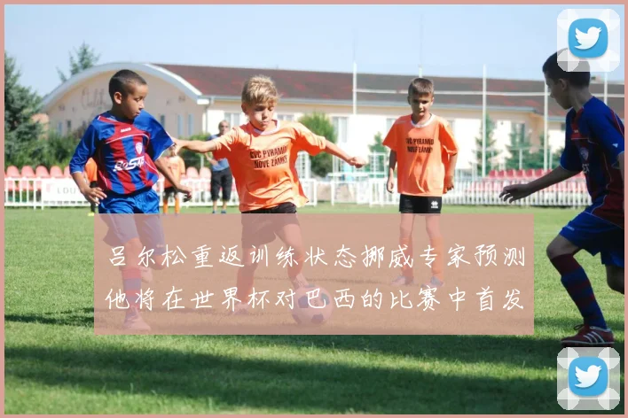 吕尔松重返训练状态挪威专家预测他将在世界杯对巴西的比赛中首发出战