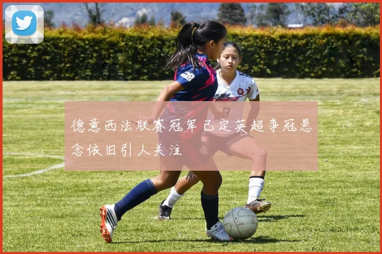 德意西法联赛冠军已定英超争冠悬念依旧引人关注