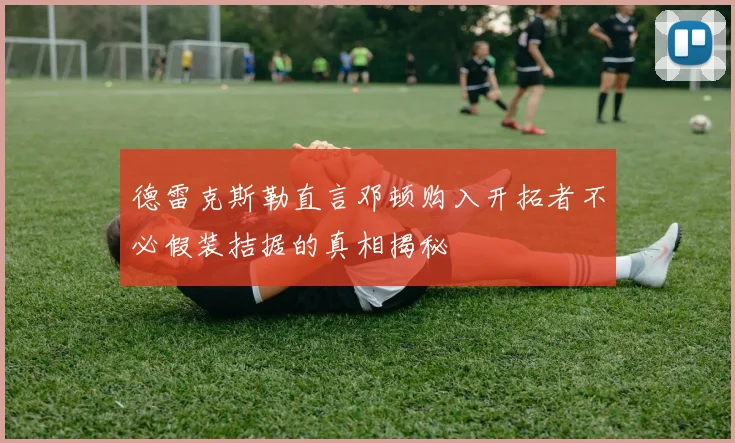 德雷克斯勒直言邓顿购入开拓者不必假装拮据的真相揭秘