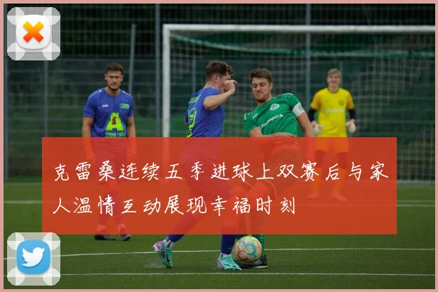 克雷桑连续五季进球上双赛后与家人温情互动展现幸福时刻