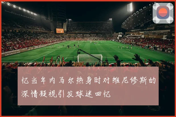 忆当年内马尔热身时对维尼修斯的深情凝视引发球迷回忆