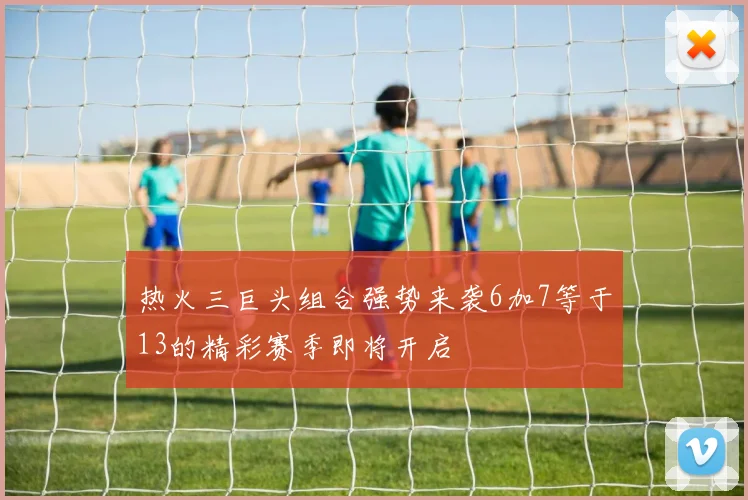 热火三巨头组合强势来袭6加7等于13的精彩赛季即将开启