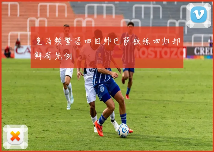 皇马频繁召回旧帅巴萨教练回归却鲜有先例