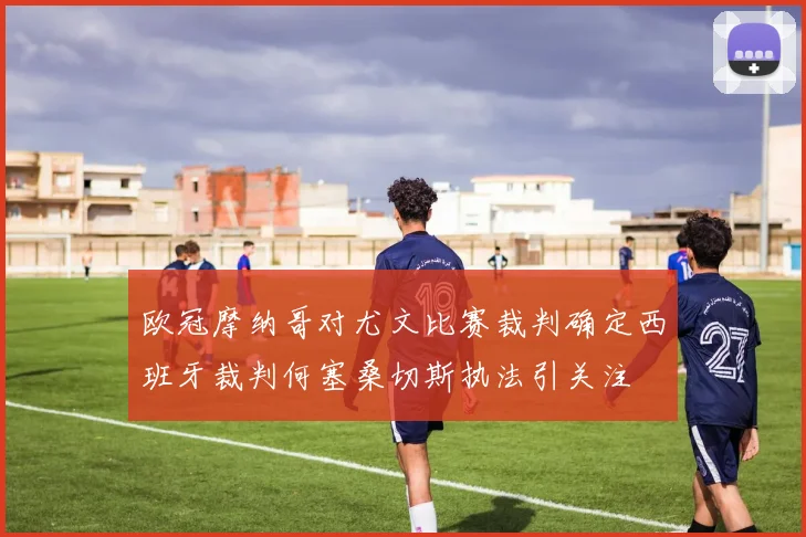 欧冠摩纳哥对尤文比赛裁判确定西班牙裁判何塞桑切斯执法引关注