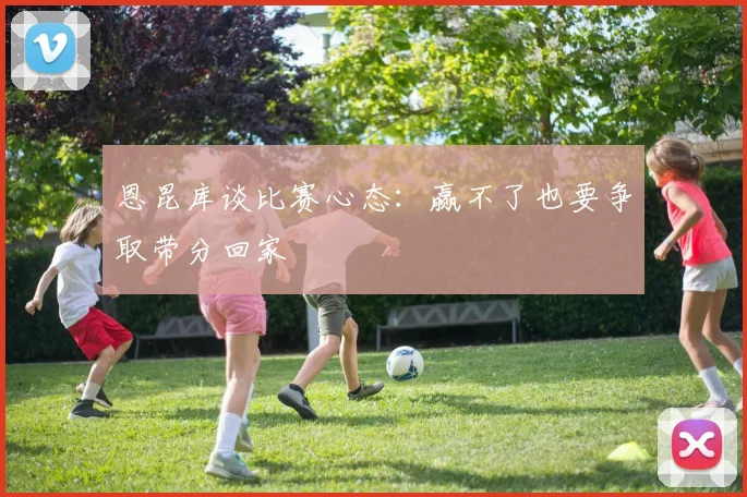 恩昆库谈比赛心态：赢不了也要争取带分回家
