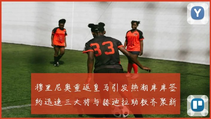 穆里尼奥重返皇马引发热潮库库签约迅速三大将与赫迪拉助教齐聚新阵容