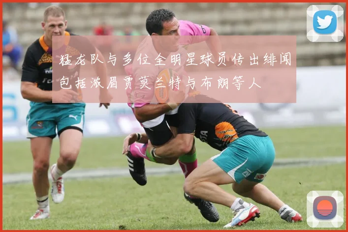 猛龙队与多位全明星球员传出绯闻包括浓眉贾莫兰特与布朗等人