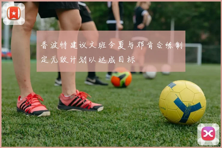 香波特建议文班今夏与邓肯合练制定无敌计划以达成目标