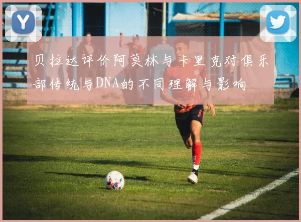 贝拉达评价阿莫林与卡里克对俱乐部传统与DNA的不同理解与影响