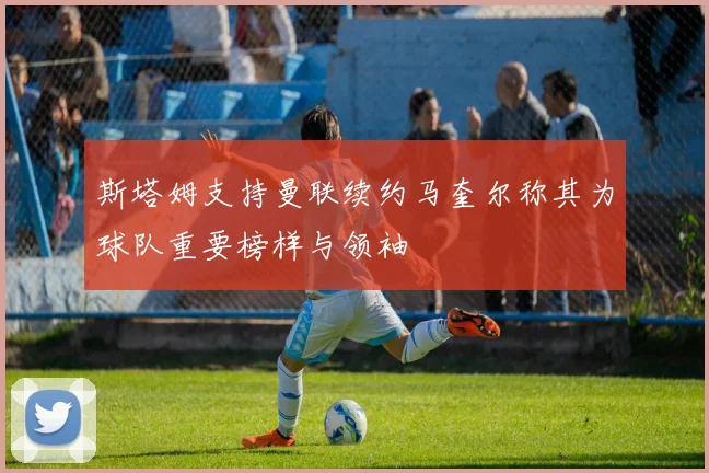 斯塔姆支持曼联续约马奎尔称其为球队重要榜样与领袖